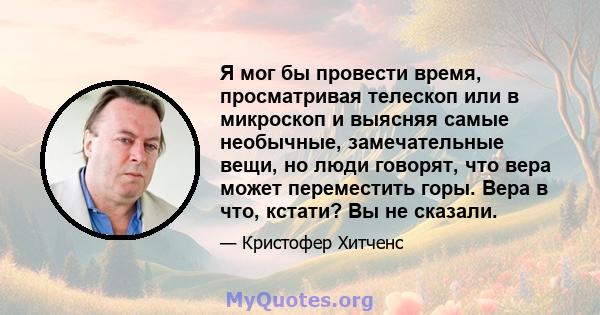 Я мог бы провести время, просматривая телескоп или в микроскоп и выясняя самые необычные, замечательные вещи, но люди говорят, что вера может переместить горы. Вера в что, кстати? Вы не сказали.