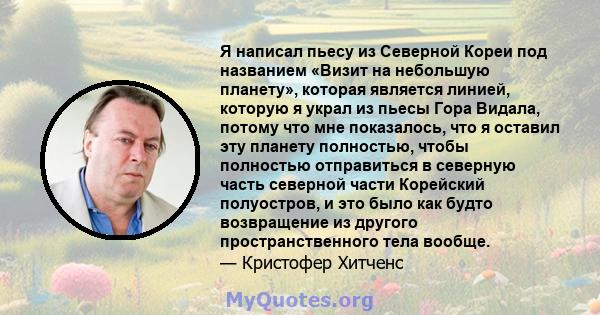 Я написал пьесу из Северной Кореи под названием «Визит на небольшую планету», которая является линией, которую я украл из пьесы Гора Видала, потому что мне показалось, что я оставил эту планету полностью, чтобы