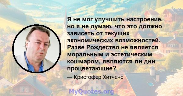 Я не мог улучшить настроение, но я не думаю, что это должно зависеть от текущих экономических возможностей. Разве Рождество не является моральным и эстетическим кошмаром, являются ли дни процветающие?