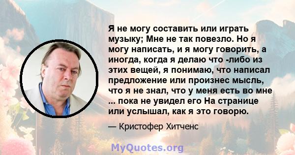 Я не могу составить или играть музыку; Мне не так повезло. Но я могу написать, и я могу говорить, а иногда, когда я делаю что -либо из этих вещей, я понимаю, что написал предложение или произнес мысль, что я не знал,