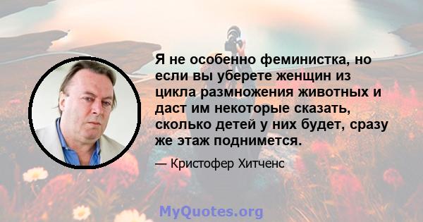 Я не особенно феминистка, но если вы уберете женщин из цикла размножения животных и даст им некоторые сказать, сколько детей у них будет, сразу же этаж поднимется.