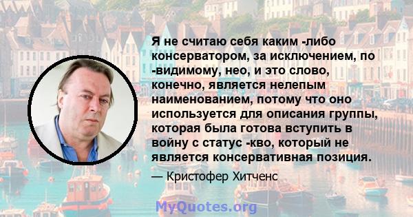 Я не считаю себя каким -либо консерватором, за исключением, по -видимому, нео, и это слово, конечно, является нелепым наименованием, потому что оно используется для описания группы, которая была готова вступить в войну