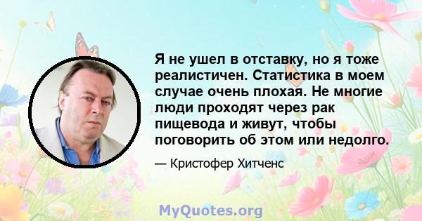 Я не ушел в отставку, но я тоже реалистичен. Статистика в моем случае очень плохая. Не многие люди проходят через рак пищевода и живут, чтобы поговорить об этом или недолго.