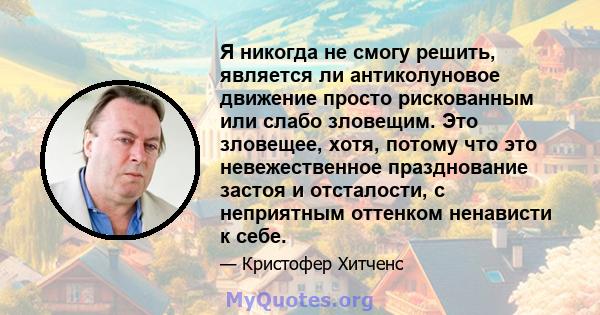 Я никогда не смогу решить, является ли антиколуновое движение просто рискованным или слабо зловещим. Это зловещее, хотя, потому что это невежественное празднование застоя и отсталости, с неприятным оттенком ненависти к