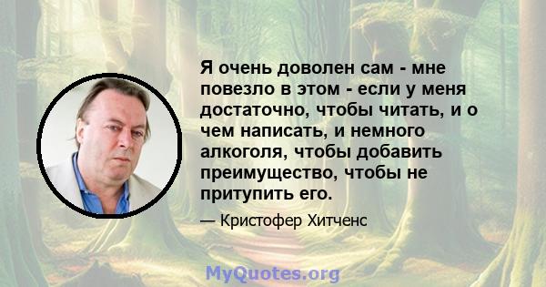 Я очень доволен сам - мне повезло в этом - если у меня достаточно, чтобы читать, и о чем написать, и немного алкоголя, чтобы добавить преимущество, чтобы не притупить его.