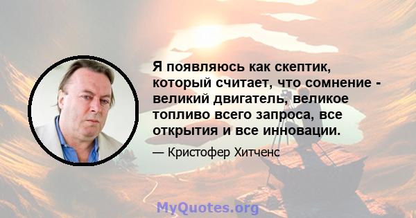 Я появляюсь как скептик, который считает, что сомнение - великий двигатель, великое топливо всего запроса, все открытия и все инновации.