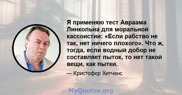 Я применяю тест Авраама Линкольна для моральной кассоистии: «Если рабство не так, нет ничего плохого». Что ж, тогда, если водный добор не составляет пыток, то нет такой вещи, как пытки.