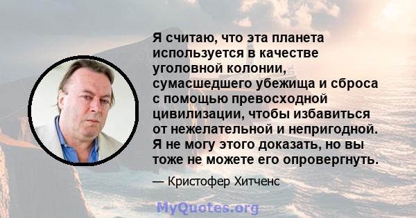 Я считаю, что эта планета используется в качестве уголовной колонии, сумасшедшего убежища и сброса с помощью превосходной цивилизации, чтобы избавиться от нежелательной и непригодной. Я не могу этого доказать, но вы