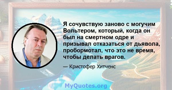 Я сочувствую заново с могучим Вольтером, который, когда он был на смертном одре и призывал отказаться от дьявола, пробормотал, что это не время, чтобы делать врагов.