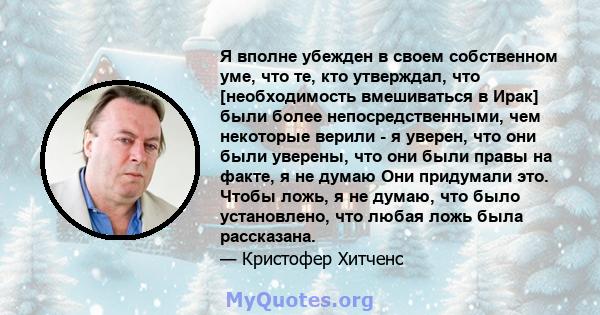 Я вполне убежден в своем собственном уме, что те, кто утверждал, что [необходимость вмешиваться в Ирак] были более непосредственными, чем некоторые верили - я уверен, что они были уверены, что они были правы на факте, я 