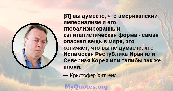 [Я] вы думаете, что американский империализм и его глобализированный, капиталистическая форма - самая опасная вещь в мире, это означает, что вы не думаете, что Исламская Республика Иран или Северная Корея или талибы так 