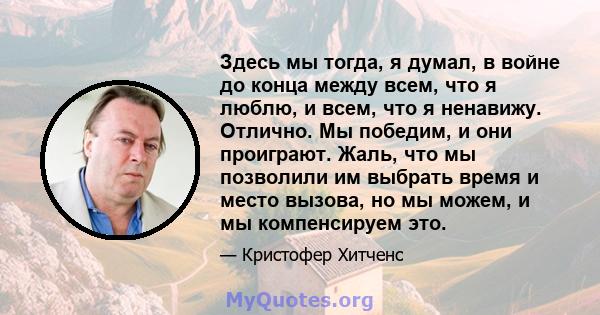 Здесь мы тогда, я думал, в войне до конца между всем, что я люблю, и всем, что я ненавижу. Отлично. Мы победим, и они проиграют. Жаль, что мы позволили им выбрать время и место вызова, но мы можем, и мы компенсируем это.