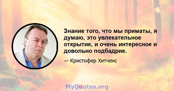 Знание того, что мы приматы, я думаю, это увлекательное открытие, и очень интересное и довольно подбадрие.