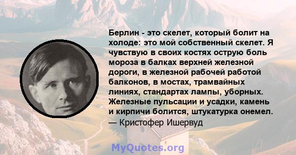 Берлин - это скелет, который болит на холоде: это мой собственный скелет. Я чувствую в своих костях острую боль мороза в балках верхней железной дороги, в железной рабочей работой балконов, в мостах, трамвайных линиях,