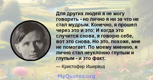 Для других людей я не могу говорить - но лично я ни за что не стал мудрым. Конечно, я прошел через это и это; И когда это случится снова, я говорю себе, вот это снова. Но это, похоже, мне не помогает. По моему мнению, я 