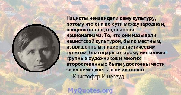 Нацисты ненавидели саму культуру, потому что она по сути международна и, следовательно, подрывная национализма. То, что они называли нацистской культурой, было местным, извращенным, националистическим культом, благодаря 