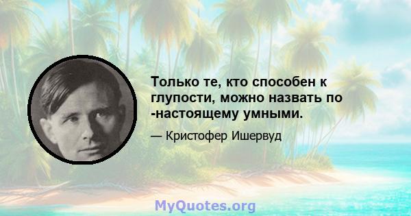 Только те, кто способен к глупости, можно назвать по -настоящему умными.