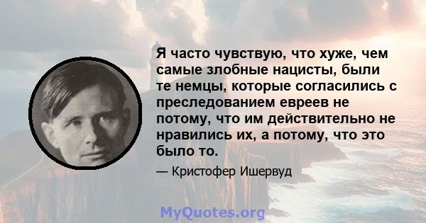 Я часто чувствую, что хуже, чем самые злобные нацисты, были те немцы, которые согласились с преследованием евреев не потому, что им действительно не нравились их, а потому, что это было то.