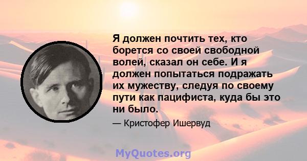 Я должен почтить тех, кто борется со своей свободной волей, сказал он себе. И я должен попытаться подражать их мужеству, следуя по своему пути как пацифиста, куда бы это ни было.