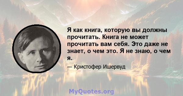 Я как книга, которую вы должны прочитать. Книга не может прочитать вам себя. Это даже не знает, о чем это. Я не знаю, о чем я.