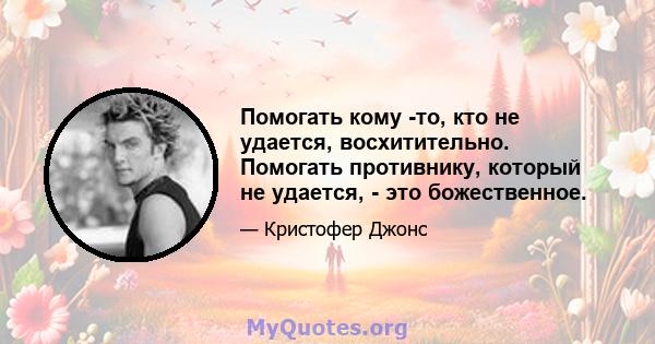 Помогать кому -то, кто не удается, восхитительно. Помогать противнику, который не удается, - это божественное.