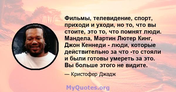 Фильмы, телевидение, спорт, приходи и уходи, но то, что вы стоите, это то, что помнят люди. Мандела, Мартин Лютер Кинг, Джон Кеннеди - люди, которые действительно за что -то стояли и были готовы умереть за это. Вы