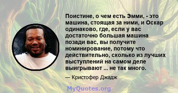 Поистине, о чем есть Эмми, - это машина, стоящая за ними, и Оскар одинаково, где, если у вас достаточно большая машина позади вас, вы получите номинирование, потому что действительно, сколько из лучших выступлений на