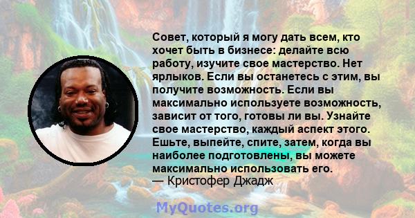 Совет, который я могу дать всем, кто хочет быть в бизнесе: делайте всю работу, изучите свое мастерство. Нет ярлыков. Если вы останетесь с этим, вы получите возможность. Если вы максимально используете возможность,