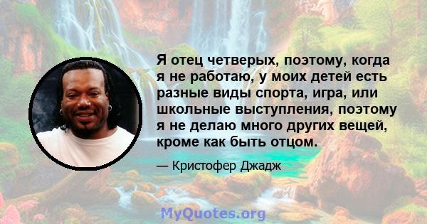 Я отец четверых, поэтому, когда я не работаю, у моих детей есть разные виды спорта, игра, или школьные выступления, поэтому я не делаю много других вещей, кроме как быть отцом.