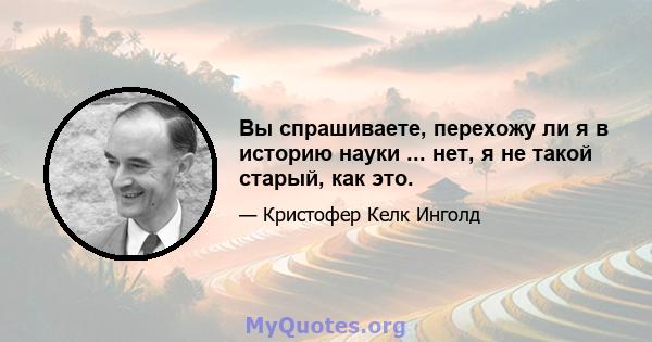 Вы спрашиваете, перехожу ли я в историю науки ... нет, я не такой старый, как это.