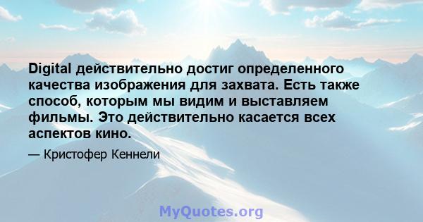 Digital действительно достиг определенного качества изображения для захвата. Есть также способ, которым мы видим и выставляем фильмы. Это действительно касается всех аспектов кино.