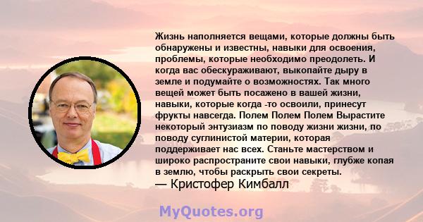 Жизнь наполняется вещами, которые должны быть обнаружены и известны, навыки для освоения, проблемы, которые необходимо преодолеть. И когда вас обескураживают, выкопайте дыру в земле и подумайте о возможностях. Так много 