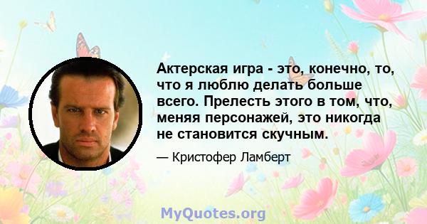 Актерская игра - это, конечно, то, что я люблю делать больше всего. Прелесть этого в том, что, меняя персонажей, это никогда не становится скучным.