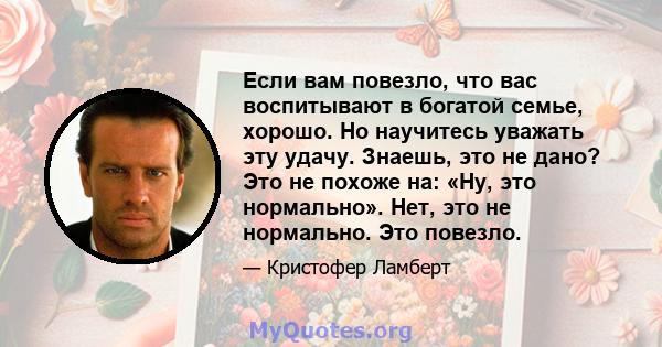 Если вам повезло, что вас воспитывают в богатой семье, хорошо. Но научитесь уважать эту удачу. Знаешь, это не дано? Это не похоже на: «Ну, это нормально». Нет, это не нормально. Это повезло.