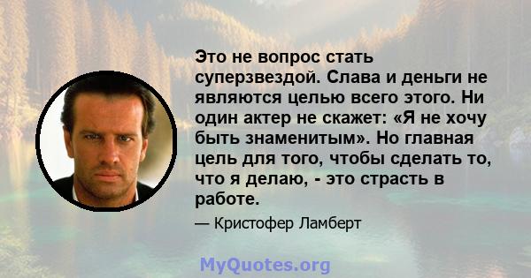 Это не вопрос стать суперзвездой. Слава и деньги не являются целью всего этого. Ни один актер не скажет: «Я не хочу быть знаменитым». Но главная цель для того, чтобы сделать то, что я делаю, - это страсть в работе.