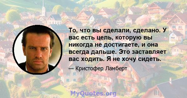 То, что вы сделали, сделано. У вас есть цель, которую вы никогда не достигаете, и она всегда дальше. Это заставляет вас ходить. Я не хочу сидеть.