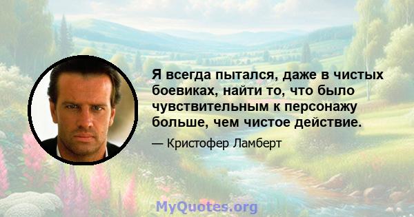 Я всегда пытался, даже в чистых боевиках, найти то, что было чувствительным к персонажу больше, чем чистое действие.