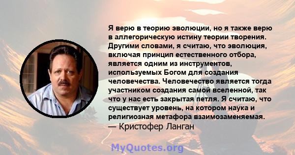 Я верю в теорию эволюции, но я также верю в аллегорическую истину теории творения. Другими словами, я считаю, что эволюция, включая принцип естественного отбора, является одним из инструментов, используемых Богом для