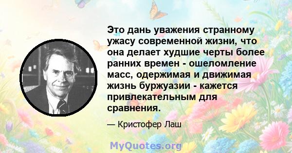 Это дань уважения странному ужасу современной жизни, что она делает худшие черты более ранних времен - ошеломление масс, одержимая и движимая жизнь буржуазии - кажется привлекательным для сравнения.