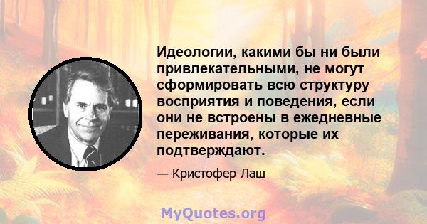 Идеологии, какими бы ни были привлекательными, не могут сформировать всю структуру восприятия и поведения, если они не встроены в ежедневные переживания, которые их подтверждают.