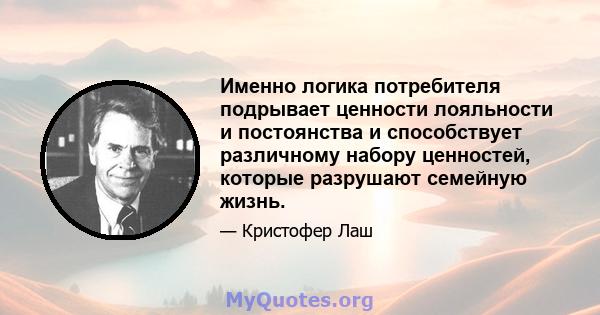 Именно логика потребителя подрывает ценности лояльности и постоянства и способствует различному набору ценностей, которые разрушают семейную жизнь.