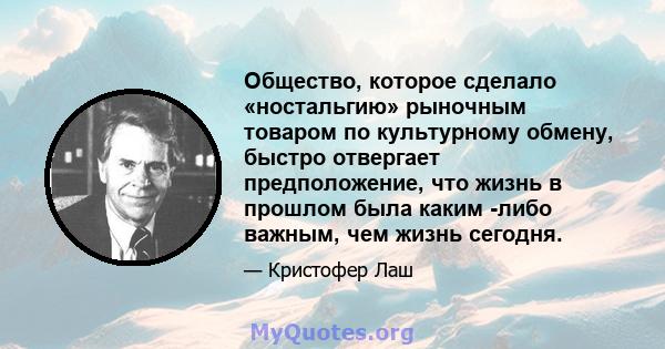 Общество, которое сделало «ностальгию» рыночным товаром по культурному обмену, быстро отвергает предположение, что жизнь в прошлом была каким -либо важным, чем жизнь сегодня.