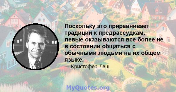 Поскольку это приравнивает традиции к предрассудкам, левые оказываются все более не в состоянии общаться с обычными людьми на их общем языке.