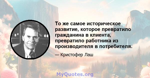 То же самое историческое развитие, которое превратило гражданина в клиента, превратило работника из производителя в потребителя.