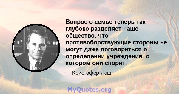 Вопрос о семье теперь так глубоко разделяет наше общество, что противоборствующие стороны не могут даже договориться о определении учреждения, о котором они спорят.