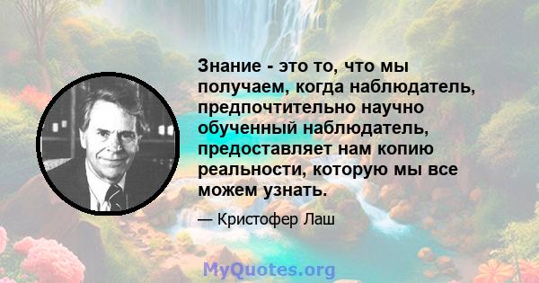 Знание - это то, что мы получаем, когда наблюдатель, предпочтительно научно обученный наблюдатель, предоставляет нам копию реальности, которую мы все можем узнать.