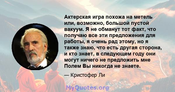 Актерская игра похожа на метель или, возможно, большой пустой вакуум. Я не обманут тот факт, что получаю все эти предложения для работы, я очень рад этому, но я также знаю, что есть другая сторона, и кто знает, в