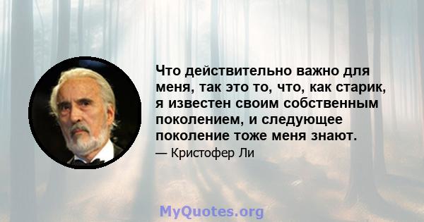 Что действительно важно для меня, так это то, что, как старик, я известен своим собственным поколением, и следующее поколение тоже меня знают.