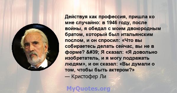 Действуя как профессия, пришла ко мне случайно: в 1946 году, после войны, я обедал с моим двоюродным братом, который был итальянским послом, и он спросил: «Что вы собираетесь делать сейчас, вы не в форме? ' Я