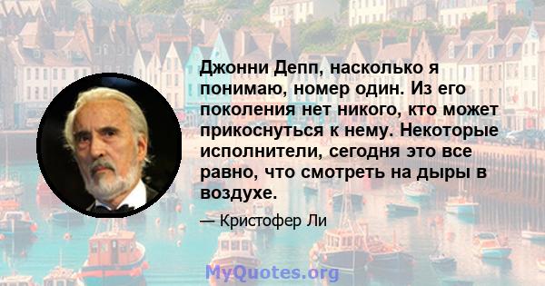 Джонни Депп, насколько я понимаю, номер один. Из его поколения нет никого, кто может прикоснуться к нему. Некоторые исполнители, сегодня это все равно, что смотреть на дыры в воздухе.